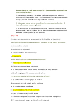 Explique los efectos que la temperatura, el ph y la concentracion de sustato tienen
        en la actividad enzimatica .

        la concentracion de sustrato y las enzimas dan origen a los productos,el ph y las
        enzimas reaccionan en medios acidos y basicos,las enzimas con la temperatura forman
        energia y liberan la mis ma tambien se puede formar productos

        4) deduzca que sucederia si un veneno llega al torrente sanguineo.Considere el
        tema de las enzimas para su explicacion.

         si un veneno llega al torrente sanguineo las enzimas tratarian de rotegernos pero se
        verian inhibidas y se provocaria una serie de reacciones aunque eso no es totalmente
        asegurado tambien depende de cada organismo.

Página 100

Seleccione la respuesta correcta y encierre con un círculo la letra correspondiente

De acuerdo con la primera ley de termodinámica la cantidad total de energía del universo:

a) Siempre está en aumento

b) siempre está en disminución

c) Siempre varia hacia arriba y hacia a bajo

d) es constante

Que se predice mediante la segunda ley de termodinámica

a) La energía siempre disminuye

b) El desorden no puede crearse ni destruirse

c) los sistemas los sistemas siempre tienden a los estados de mayar desorden

d) toda la energía potencial existe como energía química

3) ¿De las reacciones exergonicas cual es el enunciado verdadero?

a) los productos tiene más energía que los reactivos

b) los reactivos tiene más energía que los productos

c) no sucede de manera espontanea

d) el suministro de energía invierte le entropía

4) El ATP es importante para la célula por que

a) Transfiere la energía de las reacciones exergonicas a las reacciones endergonicas

b) Se une en cadenas largas que constituye la membrana celular
 