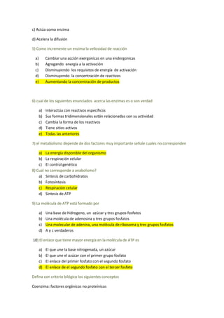 c) Actúa como enzima

d) Acelera la difusión

5) Como incremente un enzima la vellosidad de reacción

  a)     Cambiar una acción exergonicas en una endergonicas
  b)     Agregando energía a la activación
  c)     Disminuyendo los requisitos de energía de activación
  d)     Disminuyendo la concentración de reactivos
  e)     Aumentando la concentración de productos



6) cual de los siguientes enunciados acerca las enzimas es o son verdad

    a)   Interactúa con reactivos específicos
    b)   Sus formas tridimensionales están relacionadas con su actividad
    c)   Cambia la forma de los reactivos
    d)   Tiene sitios activos
    e)   Todas las anteriores

7) el metabolismo depende de dos factores muy importante señale cuales no corresponden

    a) La energía disponible del organismo
    b) La respiración celular
    c) El control genético
8) Cual no corresponde a anabolismo?
    a) Síntesis de carbohidratos
    b) Fotosíntesis
    c) Respiración celular
    d) Síntesis de ATP

9) La molécula de ATP está formado por

    a)   Una base de hidrogeno, un azúcar y tres grupos fosfatos
    b)   Una molécula de adenosina y tres grupos fosfatos
    c)   Una molecular de adenina, una molécula de ribosoma y tres grupos fosfatos
    d)   A y c verdaderos

10) El enlace que tiene mayor energía en la molécula de ATP es

    a)   El que une la base nitrogenada, un azúcar
    b)   El que une el azúcar con el primer grupo fosfato
    c)   El enlace del primer fosfato con el segundo fosfato
    d)   El enlace de el segundo fosfato con el tercer fosfato

Defina con criterio bilógico los siguientes conceptos

Coenzima: factores orgánicos no proteínicos
 