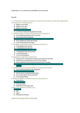 Catalizadores: son sustancias que desdoblan otras sustancias



Pag 109

1.-La fotosíntesis se mide en las hojas de una planta verde expuesta a diferentes longitudes de
una onda de luz. La fotosíntesis es:
     a) Mayor en luz verde.
     b) Mayor en luz roja.
     c) Mayor en luz azul.
     d) Mayor en luz roja y azul.
     e) La misma en todas las longitudes de onda.
2.- ¿Dónde suceden las reacciones luminosas de la fotosíntesis?
     a) En las células guardianas de los estomas.
     b) En el estoma del cloroplasto.
     c) Dentro de las membranas de los tilacoides de los cloroplastos.
     d) En el citoplasma celular de la hojas.
     e) En las mitocondrias de la hoja.
3.- El oxígeno producido durante la fotosíntesis proviene de:
     a) El desdoblamiento de CO2.
     b) El desdoblamiento de H2O.
     c) El desdoblamiento de CO2 y H2O.
     d) El desdoblamiento del piruvato.
     e) La fotorespiración.
     f) A y b son verdaderas.
4.-El papel de los pigmentos accesorios es:
     a) Proporcionar un fotosistema adicional para generar más ATP.
     b) Permitir que la fotosíntesis ocurra en la oscuridad.
     c) Donar electrones a los centros de reacción de la clorofila.
     d) Captar energía luminosa adicional y transferirla a los centros de reacción de la
         clorofila.
5.- ¿Dónde ocurren las reacciones oscuras y de fijación del carbono?
     a) En las células guardianas del citoplasma.
     b) En el estroma del cloroplasto.
     c) Dentro de las membranas tilacoideas.
     d) En la noche dentro de los tilacoides.
     e) En las mitocondrias.
6.-El ATP y el NADPH se sintetizan durante la fotosíntesis en:
     a) Fase oscura.
     b) Fase luminosa.
     c) En las dos fases.
     d) Depende de la energía solar.
7.-Qué no se requiere en la fase oscura
     a) Glucosa
     b) CO2
     c) Agua.
     d) Difosfato de ribulosa.

COMPLETAR LAS SIGUIENTES EXPRESIONES
 