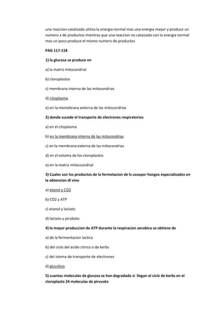 una reaccion catalizada utiliza la energia normal mas una energia mayor y produce un
numero x de productos mientras que una reaccion no cataizada con la energia normal
mas un poco produce el mismo numero de productos

PAG 117-118

1) la glucosa se produce en

a) la matriz mitocondrial

b) cloroplastos

c) membrana interna de las mitocondrias

d) citoplasma

e) en la memebrana externa de las mitocondrias

2) donde sucede el transporte de electrones respiratorios

a) en el citoplasma

b) en la membrana interna de las mitocondrias

c) en la membrana externa de las mitocondrias

d) en el estoma de los cloroplastos

e) en la matriz mitoccondrial

3) Cuales son los productos de la fermetacion de ls uvaspor hongos especializados en
la obtencion dl vino

a) etanol y CO2

b) CO2 y ATP

c) etanol y lactato

d) lactato y pirubato

4) la mayor produccion de ATP durante la respiracion aerobica se obtiene de

a) de la fermentacion lactica

b) del ciclo del acido citrico o de kerbs

c) del istema de transporte de electrones

d) glucolisis

5) cuantas moleculas de glucosa se han degradado si llegan al ciclo de kerbs en el
cloroplasto 24 moleculas de piruvato
 