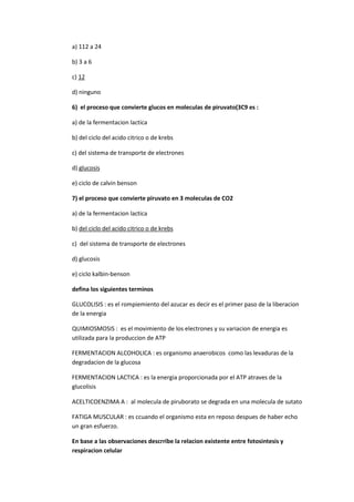a) 112 a 24

b) 3 a 6

c) 12

d) ninguno

6) el proceso que convierte glucos en moleculas de piruvato(3C9 es :

a) de la fermentacion lactica

b) del ciclo del acido citrico o de krebs

c) del sistema de transporte de electrones

d) glucosis

e) ciclo de calvin benson

7) el proceso que convierte piruvato en 3 moleculas de CO2

a) de la fermentacion lactica

b) del ciclo del acido citrico o de krebs

c) del sistema de transporte de electrones

d) glucosis

e) ciclo kalbin-benson

defina los siguientes terminos

GLUCOLISIS : es el rompiemiento del azucar es decir es el primer paso de la liberacion
de la energia

QUIMIOSMOSIS : es el movimiento de los electrones y su variacion de energia es
utilizada para la produccion de ATP

FERMENTACION ALCOHOLICA : es organismo anaerobicos como las levaduras de la
degradacion de la glucosa

FERMENTACION LACTICA : es la energia proporcionada por el ATP atraves de la
glucolisis

ACELTICOENZIMA A : al molecula de piruborato se degrada en una molecula de sutato

FATIGA MUSCULAR : es ccuando el organismo esta en reposo despues de haber echo
un gran esfuerzo.

En base a las observaciones descrribe la relacion existente entre fotosintesis y
respiracion celular
 