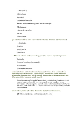 a ) Mitocondrias

       b) Cloroplastos

       c) Un nucleo

       d) Una membrana celular

       El nucleo incluye todas las siguienes estructuras exepto

       a) El citoplasma

       b )La membrana nuclear

       c) el ADN

       d) Un nucleolo

que estructurascelulares estan ocasionalmente adheridas al reticulo endoplasmatico ?

       a ) cloroplastos

       b) nucleos

       c) mitocondrias

       d) ribosomas

La diferencia entre las celulas eucariotas y procriotas es que se encuentran presentes :

       a) un nucleo

       b) material genetico en forma de ADN

       c) cloroplastos

       d) una membrana celular

Compare los tamaños relativos de las moleculas, de los virus , de las bacterias de los
organelos y de la celula eucariota, empleando para ello unidades propias del sistema
internacional. Tome en cuenta que al comparar debe considerar tanto semejanzas como
diferencias . Utilice como referencia la img.108.

       el tamaño mas pequeño esde 10 A y es el atomo , entre tanto un virus 100nm es mas
       pequeño que una mitocondria 1um y un huevo de rana ya mide 1mm pero se
       diferencia con el huevo de gallina que mide 10cm si entramos a estructuras biologicas
       el humano puede medir entre 1 y 2 metros mientras que el arbol puede llegar a medir
       hasta mas de 5m

Observando el grafico de la celula , deduzca los siguientes cuestionamientos.

       a) El sistema membranoso celular esta constituido por :
 