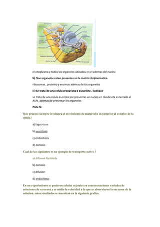 el citoplasma y todos los organelos ubicados en el ademas del nucleo

       b) Que organelos estan presentes en la matriz citoplasmatica.

       ribosomas , proteina y enzimas ademas de los organelos

       c ) Se trata de una celula procariota o eucariota . Explique

       se trata de una celula eucriota por presentar un nucleo en donde eta encerrado el
       ADN, ademas de presentar los organelos

       PAG 74

Que proceso siempre involucra el movimiento de materiales del interior al exterior de la
celula?

       a) fagocitosis

       b) exocitosis

       c) endositosis

       d) osmosis

Cual de las siguientes es un ejemplo de transporte activo ?

       a) difusion facilitada

       b) osmosis

       c) difusion

       d) endocitosis

En un experimiento se pusieron celulas vejetales en concenttraciones variadas de
soluciones de saracosa y se midio la velocidad a la que se absorvieron la saracosa de la
solucion. estos resultados se muestran en la siguiente grafica.
 