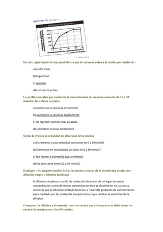 En este experimento lo mas probable es que la saracosa entro a ls celulas por medio de :

       a) endocitosis

       b) fagocitosis

       c) osmosis

       d) transporte activo

La grafica muestra que conforme la consentracion de saracosa aumento de 10 a 30
mmol/L, las celulas vejetales

       a) asimilaron la saracosa lentamente

       b) asimilaron la saracosa rapidamente

       c) no lograron asimilar mas saracosa

       d) secretaron sracosa lentamente

Segun la grafica la velocidad de absorsion de la sracosa

       a) incremento a una velocidad constante de 0 a 30mmol/L

       b) Disminuyo en velocidades variadas en 0 a 30 mmol/L

       c) fue menor a 25mmol/L que a 5mmlo/L

       d) fue constante entre 30 y 40 mmol/L

Explique el transporte pasivo de las sustancias a traves de la membrana celular por
difusion simple y difusion facilitada

       la difusion simple es cuando las moleculas de soluto de un lugar de mayor
       concentracion a otro de menor concentracion este se disuelve en na sustancia ,
       mientras que la difusion facilitada favorece a favor del gradiente de concentracion
       pero mediado por las moleculas tranportadoras que facilitan la velocidad de la
       difusion.

Comparar la difusion y la osmosis. tome en cuenta que al comparar se debe tomar en
cuenta las semejanzas y las diferencias.
 