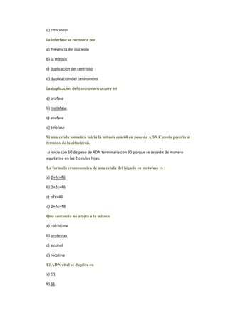 d) citocinesis

La interfase se reconoce por

a) Presencia del nucleolo

b) la mitosis

c) duplicacion del centriolo

d) duplicacion del centromero

La duplicacion del centromero ocurre en

a) profase

b) metafase

c) anafase

d) telofase

Si una celula somatica inicia la mitosis con 60 en peso de ADN.Cuanto pesaria al
termino de la citosinesis.

si inicia con 60 de peso de ADN terminaria con 30 porque se reparte de manera
equitativa en las 2 celulas hijas.

La formula cromosomica de una celula del higado en metafase es :

a) 2n4c=46

b) 2n2c=46

c) n2c=46

d) 2n4c=48

Que sustancia no afecta a la mitosis

a) colchicina

b) proteinas

c) alcohol

d) nicotina

El ADN vital se duplica en

a) G1

b) S1
 