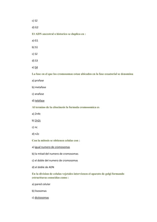 c) S2

d) G2

El ADN ancestral o historico se duplica en :

a) G1

b) S1

c) S2

d) S3

e) S4

La fase en el que los cromosomas estan ubicados en la fase ecuatorial se denomina

a) profase

b) metafase

c) anafase

d) telofase

Al termino de la citocinesis la formula cromosomica es

a) 2n4c

b) 2n2c

c) nc

d) n2c

Con la mitosis se obtienen celulas con :

a) igual numero de cromosomas

b) la mitad del numero de cromosomas

c) el doble del numero de cromosomas

d) el doble de ADN

En la division de celulas vejetales intervienen el aparato de golgi formando
estructturas conocidas como :

a) pared celular

b) lisosomas

c) dictiosomas
 