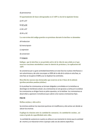 d) peroxisomas

El apariamiento de bases nitrogenadas en el ADN se da de la siguiente forma

a) AT y GT

b) GT y AC

c) AC y GT

d) AU y GC

La conversion del codigo genetico en proteinas durante la inerfase se denomina

a9 traduccion

b) transcripcion

c) expresion

d) conversion

e) ninguna

Indique que la interfase es un periodo activo de la vida de una celula en el que
ocurren reacciones metabolicas como la sintesis de proteinas y la replicacion del
ADN

Se caracteriza por su gran acitividad biosintetica en esta fase los nucleos interfasicos e
ven voluminosos y de color oscuropas un 90% de la vida de la celula en esta fase, es
esta fase se recupera el ADN y aui se duplican los centriolos.

Describa los sucesos mas destacados que ocurren en las 4 fases de la mitosis
(profase,metafase,anafase,telofase)

En la profase los cromosomas se tornaan delgados y enrollados en la metafase se
desintegra la membrana celular ,los cromosomas se ven gruesos y cortos,en la anafase
los cromosomas se dirigen hacia os polos opuestos, en la telofase los cromosomas se
desarrollan y aparecen 2 envolturas que cubren a los nuevos cromosomas hijos .

PAG 94

Defina enzima y sitio activo

las enzimas aceleran las reaccione quimicas sin modificarse y sitio activo son donde se
ubican las enzimas

Explique la relacion entre la cantidad de sustancia y la cantidad de enzima , asi
como el grado de especificidad entre ellos.

la cantidad de sustancia es cuanto se utiliza en ese momento lo mismo que la cantidad
de enzima y se relacionan entre si porque cada una da valores especificos
 