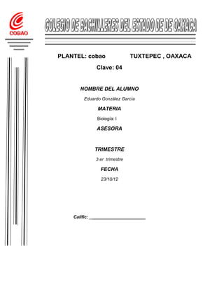 PLANTEL: cobao                TUXTEPEC , OAXACA
              Clave: 04


       NOMBRE DEL ALUMNO
        Eduardo González García

              MATERIA
              Biología: l

              ASESORA



             TRIMESTRE
             3 er trimestre

                FECHA
                23/10/12




    Calific: _______________________
 