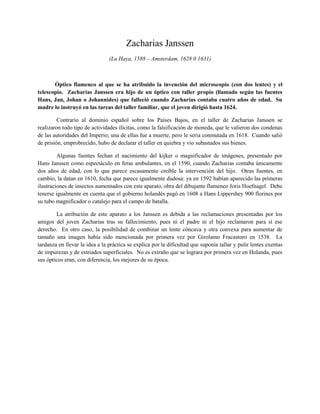 Zacharias Janssen
                                (La Haya, 1588 – Amsterdam, 1628 0 1631)



       Óptico flamenco al que se ha atribuido la invención del microscopio (con dos lentes) y el
telescopio. Zacharias Janssen era hijo de un óptico con taller propio (llamado según las fuentes
Hans, Jan, Johan o Johannides) que falleció cuando Zacharias contaba cuatro años de edad. Su
madre lo instruyó en las tareas del taller familiar, que el joven dirigió hasta 1624.

         Contrario al dominio español sobre los Países Bajos, en el taller de Zacharias Janssen se
realizaron todo tipo de actividades ilícitas, como la falsificación de moneda, que le valieron dos condenas
de las autoridades del Imperio; una de ellas fue a muerte, pero le seria conmutada en 1618. Cuando salió
de prisión, emprobrecido, hubo de declarar el taller en quiebra y vio subastados sus bienes.

         Algunas fuentes fechan el nacimiento del kijker o magnificador de imágenes, presentado por
Hans Janssen como espectáculo en feras ambulantes, en el 1590, cuando Zacharias contaba únicamente
dos años de edad, con lo que parece escasamente creíble la intervención del hijo. Otras fuentes, en
cambio, la datan en 1610, fecha que parece igualmente dudosa: ya en 1592 habían aparecido las primeras
ilustraciones de insectos aumentados con este aparato, obra del dibujante flamenco Joris Hoefnagel. Debe
tenerse igualmente en cuenta que el gobierno holandés pagó en 1608 a Hans Lippershey 900 florines por
su tubo magnificador o catalejo para el campo de batalla.

        La atribución de este aparato a los Janssen es debida a las reclamaciones presentadas por los
amigos del joven Zacharias tras su fallecimiento, pues ni el padre ni el hijo reclamaron para sí ese
derecho. En otro caso, la posibilidad de combinar un lente cóncava y otra convexa para aumentar de
tamaño una imagen había sido mencionada por primera vez por Girolamo Fracastoro en 1538. La
tardanza en llevar la idea a la práctica se explica por la dificultad que suponía tallar y pulir lentes exentas
de impurezas y de estriados superficiales. No es extraño que se lograra por primera vez en Holanda, pues
sus ópticos eran, con diferencia, los mejores de su época.
 