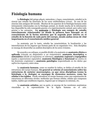 Fisiología humana
       La fisiología (del griego physis, naturaleza, y logos, conocimiento, estudio) es la
ciencia que estudia las funciones de los seres multicelulares (vivos). Es una de las
ciencias más antiguas del mundo. Muchos de los aspectos de la fisiología humana están
íntimamente relacionadas con la fisiología animal, en donde mucha de la información
hoy disponible ha sido conseguida gracias a la experimentación animal, pero sobre todo
gracias a las autopsias. La anatomía y fisiología son campos de estudio
estrechamente relacionados en donde la primera hace hincapié en el
conocimiento de la forma mientras que la segunda pone interés en el
estudio de la función de cada parte del cuerpo, siendo ambas áreas de vital
importancia en el conocimiento médico general.

       La anatomía, por lo tanto, estudia las características, la localización y las
interrelaciones de los órganos que forman parte de un organismo vivo. Esta disciplina
se encarga de desarrollar un análisis descriptivo de los seres vivientes.

       De acuerdo a su enfoque, es posible dividir a la anatomía en anatomía clínica o
aplicada (vincula un diagnóstico a un tratamiento), anatomía descriptiva o
sistemática (divide al organismo en sistemas), anatomía regional o topográfica
(apela a separaciones espaciales), anatomía fisiológica o funcional (se centra en
las funciones orgánicas) o anatomía patológica (especializada en los daños que
sufren los órganos), entre otras.

       La anatomía humana, como su nombre lo indica, se dedica al estudio de las
estructuras del cuerpo humano. En general se orienta al conocimiento sobre las
estructuras de carácter macroscópico, ya que otras disciplinas (como la
histología o la citología) se encargan de elementos menores, como las
células o los tejidos. Puede entenderse al cuerpo humano como una organización de
estructuras en diferentes niveles: moléculas que forman células, células que componen
tejidos, tejidos que establecen órganos, órganos que se integran en sistemas, etc.

       La anatomía artística, por su parte, se encarga de las cuestiones anatómicas
vinculadas a la representación de la figura humana en el arte.
 