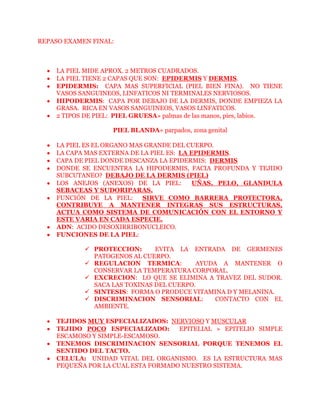 REPASO EXAMEN FINAL:



    LA PIEL MIDE APROX. 2 METROS CUADRADOS.
    LA PIEL TIENE 2 CAPAS QUE SON: EPIDERMIS Y DERMIS.
    EPIDERMIS: CAPA MAS SUPERFICIAL (PIEL BIEN FINA). NO TIENE
    VASOS SANGUINEOS, LINFATICOS NI TERMINALES NERVIOSOS.
    HIPODERMIS: CAPA POR DEBAJO DE LA DERMIS, DONDE EMPIEZA LA
    GRASA. RICA EN VASOS SANGUINEOS, VASOS LINFATICOS.
    2 TIPOS DE PIEL: PIEL GRUESA» palmas de las manos, pies, labios.

                    PIEL BLANDA» parpados, zona genital

    LA PIEL ES EL ORGANO MAS GRANDE DEL CUERPO.
    LA CAPA MAS EXTERNA DE LA PIEL ES: LA EPIDERMIS.
    CAPA DE PIEL DONDE DESCANZA LA EPIDERMIS: DERMIS
    DONDE SE ENCUENTRA LA HIPODERMIS, FACIA PROFUNDA Y TEJIDO
    SUBCUTANEO? DEBAJO DE LA DERMIS (PIEL)
    LOS ANEJOS (ANEXOS) DE LA PIEL:        UÑAS, PELO, GLANDULA
    SEBACEAS Y SUDORIPARAS.
    FUNCIÓN DE LA PIEL:     SIRVE COMO BARRERA PROTECTORA,
    CONTRIBUYE A MANTENER INTEGRAS SUS ESTRUCTURAS,
    ACTUA COMO SISTEMA DE COMUNICACIÓN CON EL ENTORNO Y
    ESTE VARIA EN CADA ESPECIE.
    ADN: ACIDO DESOXIRRIBONUCLEICO.
    FUNCIONES DE LA PIEL:

             PROTECCION:      EVITA LA ENTRADA DE GERMENES
              PATOGENOS AL CUERPO.
             REGULACION TERMICA:         AYUDA A MANTENER O
              CONSERVAR LA TEMPERATURA CORPORAL.
             EXCRECION: LO QUE SE ELIMINA A TRAVEZ DEL SUDOR.
              SACA LAS TOXINAS DEL CUERPO.
             SINTESIS: FORMA O PRODUCE VITAMINA D Y MELANINA.
             DISCRIMINACION SENSORIAL:        CONTACTO CON EL
              AMBIENTE.

    TEJIDOS MUY ESPECIALIZADOS: NERVIOSO Y MUSCULAR
    TEJIDO POCO ESPECIALIZADO:      EPITELIAL » EPITELIO SIMPLE
    ESCAMOSO Y SIMPLE-ESCAMOSO.
    TENEMOS DISCRIMINACION SENSORIAL PORQUE TENEMOS EL
    SENTIDO DEL TACTO.
    CELULA: UNIDAD VITAL DEL ORGANISMO. ES LA ESTRUCTURA MAS
    PEQUEÑA POR LA CUAL ESTA FORMADO NUESTRO SISTEMA.
 