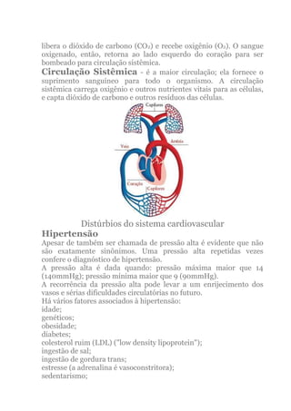 libera o dióxido de carbono (CO2) e recebe oxigênio (O2). O sangue
oxigenado, então, retorna ao lado esquerdo do coração para ser
bombeado para circulação sistêmica.
Circulação Sistêmica - é a maior circulação; ela fornece o
suprimento sanguíneo para todo o organismo. A circulação
sistêmica carrega oxigênio e outros nutrientes vitais para as células,
e capta dióxido de carbono e outros resíduos das células.




        Distúrbios do sistema cardiovascular
Hipertensão
Apesar de também ser chamada de pressão alta é evidente que não
são exatamente sinônimos. Uma pressão alta repetidas vezes
confere o diagnóstico de hipertensão.
A pressão alta é dada quando: pressão máxima maior que 14
(140mmHg); pressão mínima maior que 9 (90mmHg).
A recorrência da pressão alta pode levar a um enrijecimento dos
vasos e sérias dificuldades circulatórias no futuro.
Há vários fatores associados à hipertensão:
idade;
genéticos;
obesidade;
diabetes;
colesterol ruim (LDL) ("low density lipoprotein");
ingestão de sal;
ingestão de gordura trans;
estresse (a adrenalina é vasoconstritora);
sedentarismo;
 