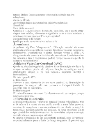 fatores étnicos (pessoas negras têm uma incidência maior);
tabagismo;
abuso de álcool.
As recomendações para uma boa saúde vascular são:
Exercício!
Uma dieta saudável!
Garanta o HDL (colesterol bom) alto. Para isso, use o azeite extra-
virgem nas saladas, não consuma gordura trans e coma sardinha e
salmão de vez em quando! Pratique esportes!
Nada de beber e de fumar!
(pedir para não se estressar vai adiantar?)
Aneurisma
A palavra significa "alargamento". Dilatação arterial de causa
atribuída a fatores genéticos e alguns facilitadores como tabagismo,
inflamações, traumatismos e certas doenças (como a sífilis). O
alargamento do vaso característico do aneurisma é assintomático.
No entanto, a área é fragilizada e poderá romper ocasiando perda de
sangue e risco de morte.
Acidente Vascular Cerebral (AVC)
Queda na circulação geral do cérebro. Essa diminuição do fluxo de
sangue ocasiona perda de alguma função neurológica como
dificuldades visuais e na fala (afasia), confusão mental e
inconsciência.
Há dois tipos de AVC:
a) Isquêmico
Deve-se a uma obstrução de um vaso cerebral. A diminuição da
passagem do sangue pelo vaso provoca a indisponibilidade de
oxigênio para os neurônios.
b) Hemorrágico.
É conhecido como derrame. Há derramamento de sangue porque
um vaso se rompeu.
Infarto do miocárdio
Muitos acreditam que "infarto no coração" é uma redundância. Não
é. O infarto é a morte de um tecido devido a uma falha grave no
suprimento sanguíneo e, consequentemente, na oferta de oxigênio
(isquemia). Especificamente no coração, há uma obstrução ainda
que parcial das artérias coronárias. As coronárias irrigam o coração
superficialmente com sangue arterial.
O infarto é precedido de um desconforto peitoral. Essa dor irradia-
se principalmente para o lado do braço esquerdo. É possível que
 