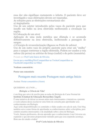 essa dor não signifique exatamente o infarto. O paciente deve ser
investigado e suas obstruções devem ser reparadas.
As soluções para as obstruções coronarianas são:
a) Angioplastia
Uso de um cateter introduzido pelos vasos do paciente para que
insufle um balão na área obstruída melhorando a circulação na
região.
b) Colocação de um stent
Aplicação de uma mola metálica que dilatada e se acomoda
definitivamente na área obstruída, melhorando a passagem de
sangue.
c) Cirurgia de revascularização (Bypass ou Ponte de safena)
Uso de um outro vaso do próprio paciente para criar um "atalho"
para o sangue contornar a região obstruída. Podem ser usados a veia
safena (da perna) ou artérias do braço (radial) e do peito (mamária).
Postado por Prof Carla Inácio de Oliveira
Enviar por e-mailBlogThis!Compartilhar no TwitterCompartilhar no
FacebookCompartilhar no Orkut

Nenhum comentário:

Postar um comentário

     Postagem mais recente Postagem mais antiga Início
Assinar: Postar comentários (Atom)

QUERIDOS ALUNOS ...
       Biologia: a Ciência da Vida!
é um blog que serve de auxílio para as aulas de Biologia do Curso Normal do
Instituto Estadual de Educação Bernardino Ângelo.
É uma tentativa de deixar as nossas aulas mais interessantes e interativas e permite
a vocês (alunos dessa escola) ter uma fonte de consulta para aprofundar seus
conhecimentos em Biologia.
Aqui serão disponibilizados os conteúdos e slides usados em sala de aula. Este blog
também serve como forma de aprofundar os conhecimentos sobre a disciplina, pois
contém assuntos interessantes e da atualidade sobre a área de Biologia.
Vocês, futuros professores, devem aprender que o conhecimento é um Universo em
expansão e que devemos proporcionar métodos para que essa expansão aconteça.
Bom ano de estudo a todos!
                          Profª Carla Inácio de Oliveira
 
