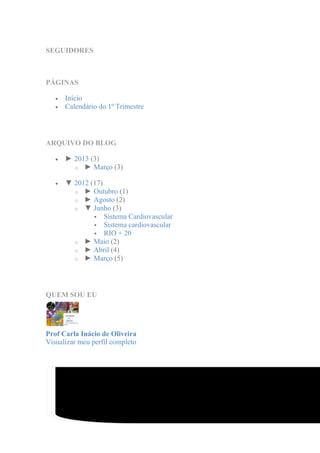 SEGUIDORES



PÁGINAS

      Início
      Calendário do 1º Trimestre




ARQUIVO DO BLOG

      ► 2013 (3)
        o ► Março (3)

      ▼ 2012 (17)
        o ► Outubro (1)
        o ► Agosto (2)
        o ▼ Junho (3)
               Sistema Cardiovascular
               Sistema cardiovascular
               RIO + 20
        o ► Maio (2)
        o ► Abril (4)
        o ► Março (5)




QUEM SOU EU




Prof Carla Inácio de Oliveira
Visualizar meu perfil completo




                Modelo Picture Window. Tecnologia do Blogger.
 