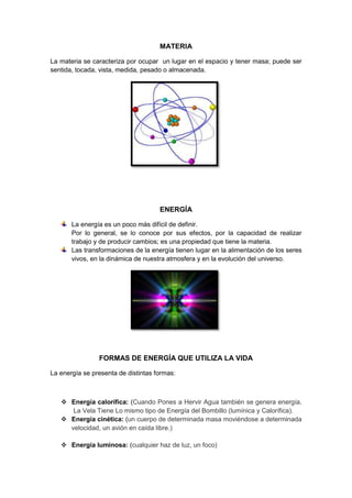 MATERIA

La materia se caracteriza por ocupar un lugar en el espacio y tener masa; puede ser
sentida, tocada, vista, medida, pesado o almacenada.




                                     ENERGÍA

       La energía es un poco más difícil de definir.
       Por lo general, se lo conoce por sus efectos, por la capacidad de realizar
       trabajo y de producir cambios; es una propiedad que tiene la materia.
       Las transformaciones de la energía tienen lugar en la alimentación de los seres
       vivos, en la dinámica de nuestra atmosfera y en la evolución del universo.




                FORMAS DE ENERGÍA QUE UTILIZA LA VIDA

La energía se presenta de distintas formas:



    Energía calorífica: (Cuando Pones a Hervir Agua también se genera energía,
      La Vela Tiene Lo mismo tipo de Energía del Bombillo (lumínica y Calorífica).
    Energía cinética: (un cuerpo de determinada masa moviéndose a determinada
     velocidad, un avión en caída libre.)

    Energía luminosa: (cualquier haz de luz, un foco)
 