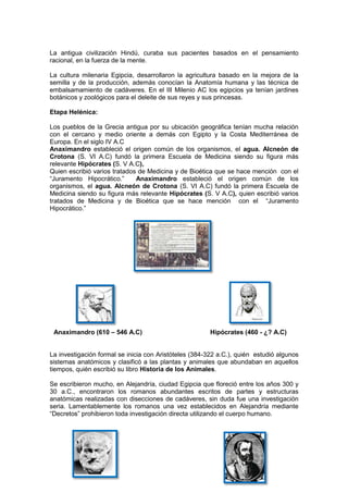 La antigua civilización Hindú, curaba sus pacientes basados en el pensamiento
racional, en la fuerza de la mente.

La cultura milenaria Egipcia, desarrollaron la agricultura basado en la mejora de la
semilla y de la producción, además conocían la Anatomía humana y las técnica de
embalsamamiento de cadáveres. En el III Milenio AC los egipcios ya tenían jardines
botánicos y zoológicos para el deleite de sus reyes y sus princesas.

Etapa Helénica:

Los pueblos de la Grecia antigua por su ubicación geográfica tenían mucha relación
con el cercano y medio oriente a demás con Egipto y la Costa Mediterránea de
Europa. En el siglo IV A.C
Anaximandro estableció el origen común de los organismos, el agua. Alcneón de
Crotona (S. VI A.C) fundó la primera Escuela de Medicina siendo su figura más
relevante Hipócrates (S. V A.C),
Quien escribió varios tratados de Medicina y de Bioética que se hace mención con el
“Juramento Hipocrático.”      Anaximandro estableció el origen común de los
organismos, el agua. Alcneón de Crotona (S. VI A.C) fundó la primera Escuela de
Medicina siendo su figura más relevante Hipócrates (S. V A.C), quien escribió varios
tratados de Medicina y de Bioética que se hace mención con el “Juramento
Hipocrático.”




 Anaximandro (610 – 546 A.C)                            Hipócrates (460 - ¿? A.C)


La investigación formal se inicia con Aristóteles (384-322 a.C.), quién estudió algunos
sistemas anatómicos y clasificó a las plantas y animales que abundaban en aquellos
tiempos, quién escribió su libro Historia de los Animales.

Se escribieron mucho, en Alejandría, ciudad Egipcia que floreció entre los años 300 y
30 a.C., encontraron los romanos abundantes escritos de partes y estructuras
anatómicas realizadas con disecciones de cadáveres, sin duda fue una investigación
seria. Lamentablemente los romanos una vez establecidos en Alejandría mediante
“Decretos” prohibieron toda investigación directa utilizando el cuerpo humano.
 