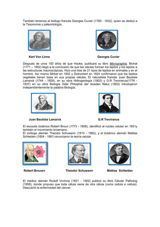 También tenemos al biólogo francés Georges Cuvier (1769 - 1832), quien se dedicó a
la Taxonomia y paleontología.




    Kart Von Linne                                        Georges Cuvier

Después de unos 150 años de que Hooke, publicará su libro Micrographia, Bichat
(1771 – 1802) llegó a la conclusión de que las células forman los tejidos y los tejidos a
las estructuras macroscópicas. Hizo una lista de 21 tipos de tejidos en animales y en el
hombre. Así mismo Mirbel en 1802 y Dutrochert en 1824 confirmaron que los tejidos
vegetales tienen base en sus propias células. El naturalista francés Juan Bautista
Lamarck (1744 - 1829), en su obra Hidrogeología (1802) y G.R Treviranus(1776 -
1837) en su obra Biologie Oder Philophie der leveden Natur (1802) introdujeron
independientemente la palabra Biología.




    Juan Bautista Lamarck                                 G.R Treviranus

El escocés botánico Robert Broun (1773 - 1858), identificó al núcleo celular en 1831y
también el movimiento browniano.
El zoólogo alemán Theodor Schuwann (1810 - 1882), y el botánico alemán Mattias
Schleiden (1804 - 1881) enunciaron la teoría celular.




Robert Brouwn                    Theodor Schuwann                Mattias Schleiden


El médico alemán Rudolf Virchow (1821 - 1902) publicó su libro Célular Patholog
(1858), donde propuso que toda célula viene de otra célula (ovnis cellula e cellula).
Descubrió la enfermedad del cáncer.
 
