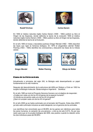 Rudolf Virchow                                     Carlos Darwin


En 1859 el médico naturista inglés Carlos Darwin (1809 - 1882) publicó su libro el
Origen de las Especies, donde defendía la teoría de la evolución 1859 el médico
naturista inglés Carlos Darwin (1809 - 1882) publicó su libro el Origen de las Especies,
donde defendía la teoría de la Evolución.

En el año 1865 el monje y naturalista austriaco Gregor Mendel (1882 - 1884) describió
las leyes que rigen la herencia biológica. En 1879 el citogenético alemán Walter
Fleming (1843 - 1905) identificó los cromosomas y descubrió las fases de la mitosis
celular.




  Gregor Mendel                  Walter Fleming                 Dibujo de Walter



Etapa de la Biotecnología

Actualmente a principios del siglo XXI, la Biología está desempeñando un papel
fundamental en la vida moderna.

Después del descubrimiento de la estructura del ADN por Watson y Crick en 1953 ha
surgido la Biología molecular, Biotecnología e Ingeniería Genética.

En el año 1985 se inició el Proyecto Genoma Humano con el objetivo de responder:
¿Cuáles son cada uno de los 40 mil genes de la especie humana?
¿A dónde se encuentra cada uno de los 40 mil genes?
¿Qué rol cumplen cada uno de los 40 mil genes?

En el año 2000 ya se había culminado con el borrador del Proyecto. Estos días (2007)
ya todo está culminado inclusive se está trabajando con el genoma de los animales.

Los científicos han encontrado que el 99,99% de los genes son idénticos para todos
los seres humanos, la variación de una persona y otra es de solo 0,01%. Es por esa
razón para que en la prueba biológica del ADN, sea positivo cuando la relación entre
los dos individuos pasa del 99,99%.
 