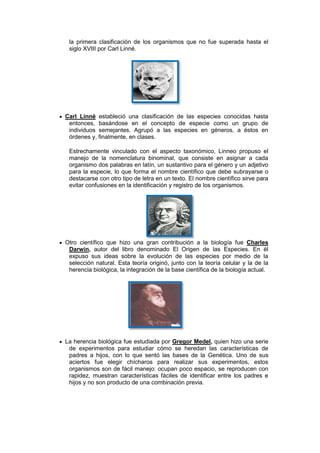 la primera clasificación de los organismos que no fue superada hasta el
 siglo XVIII por Carl Linné.




Carl Linné estableció una clasificación de las especies conocidas hasta
 entonces, basándose en el concepto de especie como un grupo de
 individuos semejantes. Agrupó a las especies en géneros, a éstos en
 órdenes y, finalmente, en clases.

 Estrechamente vinculado con el aspecto taxonómico, Linneo propuso el
 manejo de la nomenclatura binominal, que consiste en asignar a cada
 organismo dos palabras en latín, un sustantivo para el género y un adjetivo
 para la especie, lo que forma el nombre científico que debe subrayarse o
 destacarse con otro tipo de letra en un texto. El nombre científico sirve para
 evitar confusiones en la identificación y registro de los organismos.




Otro científico que hizo una gran contribución a la biología fue Charles
 Darwin, autor del libro denominado El Origen de las Especies. En él
 expuso sus ideas sobre la evolución de las especies por medio de la
 selección natural. Esta teoría originó, junto con la teoría celular y la de la
 herencia biológica, la integración de la base científica de la biología actual.




La herencia biológica fue estudiada por Gregor Medel, quien hizo una serie
 de experimentos para estudiar cómo se heredan las características de
 padres a hijos, con lo que sentó las bases de la Genética. Uno de sus
 aciertos fue elegir chícharos para realizar sus experimentos, estos
 organismos son de fácil manejo: ocupan poco espacio, se reproducen con
 rapidez, muestran características fáciles de identificar entre los padres e
 hijos y no son producto de una combinación previa.
 