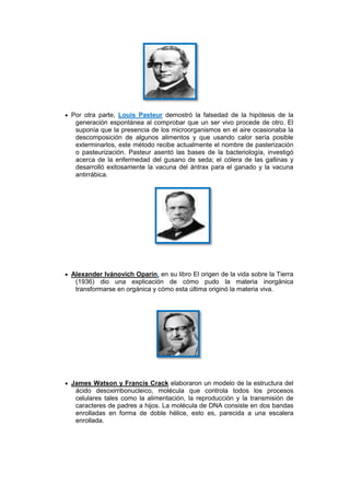 Por otra parte, Louis Pasteur demostró la falsedad de la hipótesis de la
 generación espontánea al comprobar que un ser vivo procede de otro. El
 suponía que la presencia de los microorganismos en el aire ocasionaba la
 descomposición de algunos alimentos y que usando calor sería posible
 exterminarlos, este método recibe actualmente el nombre de pasterización
 o pasteurización. Pasteur asentó las bases de la bacteriología, investigó
 acerca de la enfermedad del gusano de seda; el cólera de las gallinas y
 desarrolló exitosamente la vacuna del ántrax para el ganado y la vacuna
 antirrábica.




Alexander Ivánovich Oparin, en su libro El origen de la vida sobre la Tierra
 (1936) dio una explicación de cómo pudo la materia inorgánica
 transformarse en orgánica y cómo esta última originó la materia viva.




James Watson y Francis Crack elaboraron un modelo de la estructura del
 ácido desoxirribonucleico, molécula que controla todos los procesos
 celulares tales como la alimentación, la reproducción y la transmisión de
 caracteres de padres a hijos. La molécula de DNA consiste en dos bandas
 enrolladas en forma de doble hélice, esto es, parecida a una escalera
 enrollada.
 