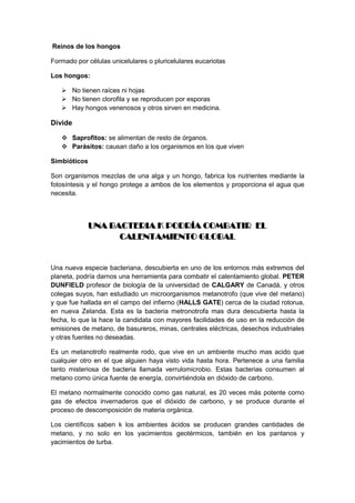 Reinos de los hongos

Formado por células unicelulares o pluricelulares eucariotas

Los hongos:

    No tienen raíces ni hojas
    No tienen clorofila y se reproducen por esporas
    Hay hongos venenosos y otros sirven en medicina.

Divide

    Saprofitos: se alimentan de resto de órganos.
    Parásitos: causan daño a los organismos en los que viven

Simbióticos

Son organismos mezclas de una alga y un hongo, fabrica los nutrientes mediante la
fotosíntesis y el hongo protege a ambos de los elementos y proporciona el agua que
necesita.




              UNA BACTERIA K PODRÍA COMBATIR EL
                    CALENTAMIENTO GLOBAL


Una nueva especie bacteriana, descubierta en uno de los entornos más extremos del
planeta, podría darnos una herramienta para combatir el calentamiento global. PETER
DUNFIELD profesor de biología de la universidad de CALGARY de Canadá, y otros
colegas suyos, han estudiado un microorganismos metanotrofo (que vive del metano)
y que fue hallada en el campo del infierno (HALLS GATE) cerca de la ciudad rotorua,
en nueva Zelanda. Esta es la bacteria metronotrofa mas dura descubierta hasta la
fecha, lo que la hace la candidata con mayores facilidades de uso en la reducción de
emisiones de metano, de basureros, minas, centrales eléctricas, desechos industriales
y otras fuentes no deseadas.

Es un metanotrofo realmente rodo, que vive en un ambiente mucho mas acido que
cualquier otro en el que alguien haya visto vida hasta hora. Pertenece a una familia
tanto misteriosa de bacteria llamada verrulomicrobio. Estas bacterias consumen al
metano como única fuente de energía, convirtiéndola en dióxido de carbono.

El metano normalmente conocido como gas natural, es 20 veces más potente como
gas de efectos invernaderos que el dióxido de carbono, y se produce durante el
proceso de descomposición de materia orgánica.

Los científicos saben k los ambientes ácidos se producen grandes cantidades de
metano, y no solo en los yacimientos geotérmicos, también en los pantanos y
yacimientos de turba.
 