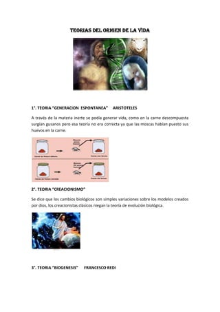 TEORIAS DEL ORIGEN DE LA VIDA




1°. TEORIA “GENERACION ESPONTANEA”         ARISTOTELES

A través de la materia inerte se podía generar vida, como en la carne descompuesta
surgían gusanos pero esa teoría no era correcta ya que las moscas habían puesto sus
huevos en la carne.




2°. TEORIA “CREACIONISMO”

Se dice que los cambios biológicos son simples variaciones sobre los modelos creados
por dios, los creacionistas clásicos niegan la teoría de evolución biológica.




3°. TEORIA “BIOGENESIS”     FRANCESCO REDI
 