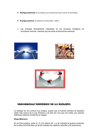  Energía potencial: (La energía que poseemos para correr en bicicleta),



    Energía química: (cualquier combustible, nafta.)



       Las energías directamente implicadas en los procesos biológicos se
       consideran internas, mientras que las otras se denominan externas.




    DESARROLLO HISTÓRICO DE LA BIOLOGÍA


La biología es una ciencia muy antigua, puesto que el hombre siempre ha deseado
saber más acerca de lo que tenemos y de todo ser vivo que nos rodea, por razones
didácticas estamos dividiendo en etapas:

Etapa Milenaria:

En la China antigua, entre el IV y III milenio AC y a se cultivaba el gusano productor
de la seda China también ya tenían tratados de medicina naturista y de acupuntura.
 