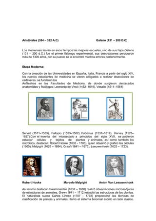 Aristóteles (384 – 322 A.C)                               Galeno (131 – 200 D.C)


Los atenienses tenían en esos tiempos las mejores escuelas, uno de sus hijos Galeno
(131 – 200 d.C.) fue el primer fisiólogo experimental, sus descripciones perduraron
más de 1300 años, por su puesto se le encontró muchos errores posteriormente.


Etapa Moderna:

Con la creación de las Universidades en España, Italia, Francia a partir del siglo XIV,
los nuevos estudiantes de medicina se vieron obligados a realizar disecciones de
cadáveres, se fundaron los
Anfiteatros en las Facultades de Medicina, de donde surgieron destacados
anatomistas y fisiólogos: Leonardo de Vinci (1452–1519), Vesalio (1514–1564)




Servet (1511–1553), Fallopio (1523–1562) Fabricius (1537–1619), Harvey (1578–
1657).Con el invento del microscopio a principios del siglo XVII, se pudieron
estudiar células y tejidos de plantas y animales, así como también los
microbios, destacan: Robert Hooke (1635 - 1703), quien observó y grafico las cédulas
(1665), Malpighi (1628 – 1694), Graaf (1641 – 1673), Leeuwenhoek (1632 – 1723).




Robert Hooke                    Marcelo Malpighi            Anton Van Leeuwenhoek

Así mismo destacan Swammerdan (1637 – 1680) realizó observaciones microscópicas
de estructuras de animales, Grew (1641 – 1712) estudió las estructuras de las plantas.
El naturalista sueco Carlos Linneo (1707 - 1778) proporcionó las técnicas de
clasificación de plantas y animales, llamo el sistema binomial escrito en latín clasico.
 