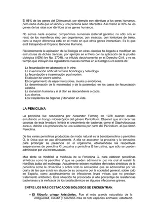 El 98% de los genes del Chimpancé, por ejemplo son idénticos a los seres humanos,
pero nadie duda que un mono y una persona sean diferentes. Así mismo el 30% de los
genes de las ratas son idénticos a los genes humanos.

No somos nada especial, compartimos numeroso material genético no sólo con el
resto de los mamíferos sino con organismos, con insectos, con lombrices de tierra,
pero la mayor diferencia está en el modo en que otros genes interactúan. Es lo que
está trabajando el Proyecto Genoma Humano.

Recientemente la aplicación de la Biología en otras ciencias ha llegado a modificar las
estructuras de dichas ciencias, por ejemplo en el Perú con la aplicación de la prueba
biológica (ADN) ley No. 27048, ha influido decisivamente en el Derecho Civil, y ya es
tiempo que incluyan los legisladores nuevas normas en el Código Civil acerca de:

 La fecundación en laboratorio o In vitro.
 La inseminación artificial humana homóloga y heteróloga
 La fecundación e inseminación post morten.
 El alquiler de vientre uterino.
 El congelamiento de espermatozoides, óvulos y embriones.
 La determinación de la maternidad y de la paternidad en los casos de fecundación
 asistida.
 La clonación humana y si el clon es descendiente o copia.
 Los abortos.
 Los trasplantes de órganos y donación en vida.


LA PENICILINA

La penicilina fue descubierta por Alexander Fleming en 1928 cuando estaba
estudiando un hongo microscópico del género Penicillium. Observó que al crecer las
colonias de esta levadura inhibía el crecimiento de bacterias como el Staphylococcus
aureus, debido a la producción de una sustancia por parte del Penicillium, al que llamó
Penicilina.

De las varias penicilinas producidas de modo natural es la bencilpenicilina o penicilina
G, la única que se usa clínicamente. A ella se asociaron la procaína y la benzatina
para prolongar su presencia en el organismo, obteniéndose las respectivas
suspensiones de penicilina G procaína y penicilina G benzatina, que sólo se pueden
administrar por vía intramuscular.

Más tarde se modificó la molécula de la Penicilina G, para elaborar penicilinas
sintéticas como la penicilina V que se pueden administrar por vía oral al resistir la
hidrólisis ácida del estómago. Actualmente existen múltiples derivados sintéticos de la
penicilina como la cloxacilina y sobre todo la amoxicilina que se administran por vía
oral y de las que existe un abuso de su consumo por la sociedad general, sobre todo
en España, como autotratamiento de infecciones leves víricas que no precisan
tratamiento antibiótico. Esta situación ha provocado el alto porcentaje de resistencias
bacterianas y la ineficacia de los betalactámicos en algunas infecciones graves.

 ENTRE LOS MÁS DESTACADOS BIÓLOGOS SE ENCUENTRAN:

       El filósofo griego Aristóteles. Fue el más grande naturalista de la
        Antigüedad, estudió y describió más de 500 especies animales; estableció
 