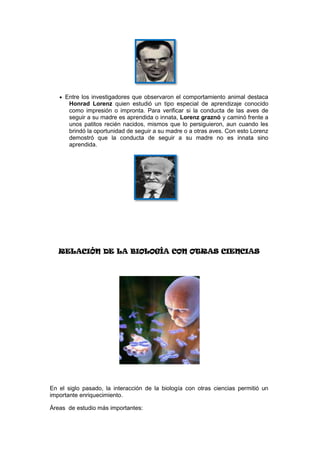 Entre los investigadores que observaron el comportamiento animal destaca
      Honrad Lorenz quien estudió un tipo especial de aprendizaje conocido
      como impresión o impronta. Para verificar si la conducta de las aves de
      seguir a su madre es aprendida o innata, Lorenz graznó y caminó frente a
      unos patitos recién nacidos, mismos que lo persiguieron, aun cuando les
      brindó la oportunidad de seguir a su madre o a otras aves. Con esto Lorenz
      demostró que la conducta de seguir a su madre no es innata sino
      aprendida.




   RELACIÓN DE LA BIOLOGÍA CON OTRAS CIENCIAS




En el siglo pasado, la interacción de la biología con otras ciencias permitió un
importante enriquecimiento.

Áreas de estudio más importantes:
 