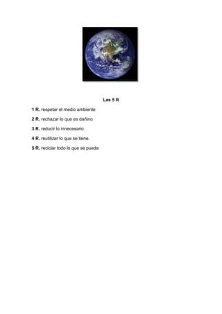Las 5 R

1 R. respetar el medio ambiente

2 R. rechazar lo que es dañino

3 R. reducir lo innecesario

4 R. reutilizar lo que se tiene.

5 R. reciclar todo lo que se pueda
 