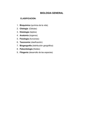 BIOLOGIA GENERAL

   CLASIFICACION:


1. Bioquímica (química de la vida)
2. Citología (Células)
3. Histología (tejidos)
4. Anatomía (órganos)
5. Fisiología (funciones)
6. Taxonomía (clasificación)
7. Biogeografía (distribución geográfica)
8. Paleontología (fósiles)
9. Filogenia (desarrollo de las especies)
 
