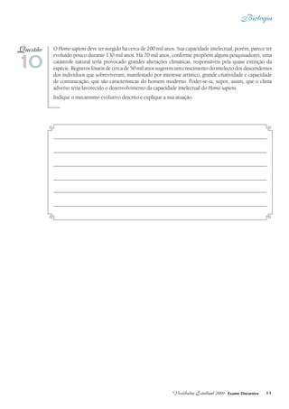 Biologia
11Vestibular Estadual 2009 Exame Discursivo
O Homo sapiens deve ter surgido há cerca de 200 mil anos. Sua capacidade intelectual, porém, parece ter
evoluído pouco durante 130 mil anos. Há 70 mil anos, conforme propõem alguns pesquisadores, uma
catástrofe natural teria provocado grandes alterações climáticas, responsáveis pela quase extinção da
espécie. Registros fósseis de cerca de 50 mil anos sugerem um crescimento do intelecto dos descendentes
dos indivíduos que sobreviveram, manifestado por interesse artístico, grande criatividade e capacidade
de comunicação, que são características do homem moderno. Poder-se-ia, supor, assim, que o clima
adverso teria favorecido o desenvolvimento da capacidade intelectual do Homo sapiens.
Indique o mecanismo evolutivo descrito e explique a sua atuação.
10
Questão
 