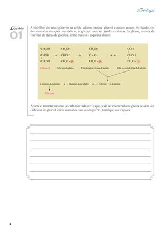 2
Biologia
A hidrólise dos triacilgliceróis na célula adiposa produz glicerol e ácidos graxos. No fígado, em
determinadas situações metabólicas, o glicerol pode ser usado na síntese da glicose, através da
reversão de etapas da glicólise, como mostra o esquema abaixo:
Aponte o número máximo de carbonos radioativos que pode ser encontrado na glicose se dois dos
carbonos do glicerol forem marcados com o isótopo 14
C. Justifique sua resposta.
01
Questão
 