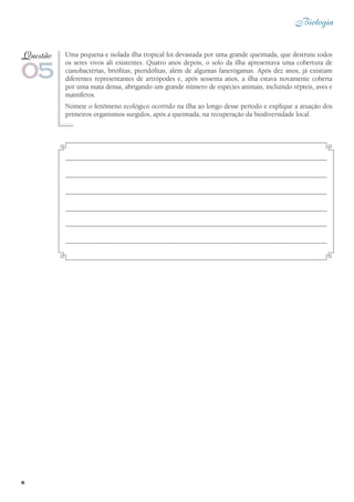 6
Biologia
Uma pequena e isolada ilha tropical foi devastada por uma grande queimada, que destruiu todos
os seres vivos ali existentes. Quatro anos depois, o solo da ilha apresentava uma cobertura de
cianobactérias, briófitas, pteridófitas, além de algumas fanerógamas. Após dez anos, já existiam
diferentes representantes de artrópodes e, após sessenta anos, a ilha estava novamente coberta
por uma mata densa, abrigando um grande número de espécies animais, incluindo répteis, aves e
mamíferos.
Nomeie o fenômeno ecológico ocorrido na ilha ao longo desse período e explique a atuação dos
primeiros organismos surgidos, após a queimada, na recuperação da biodiversidade local.
05
Questão
 