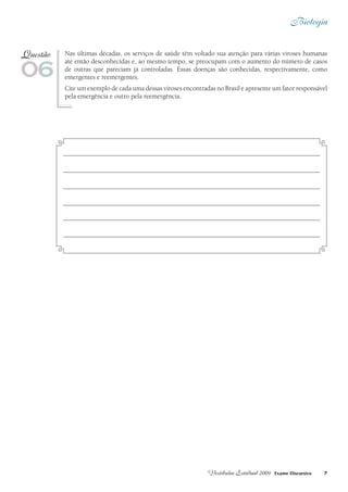 Biologia
7Vestibular Estadual 2009 Exame Discursivo
Nas últimas décadas, os serviços de saúde têm voltado sua atenção para várias viroses humanas
até então desconhecidas e, ao mesmo tempo, se preocupam com o aumento do número de casos
de outras que pareciam já controladas. Essas doenças são conhecidas, respectivamente, como
emergentes e reemergentes.
Cite um exemplo de cada uma dessas viroses encontradas no Brasil e apresente um fator responsável
pela emergência e outro pela reemergência.
06
Questão
 