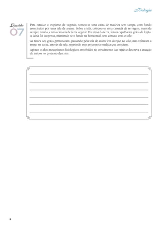 8
Biologia
Para estudar o tropismo de vegetais, tomou-se uma caixa de madeira sem tampa, com fundo
constituído por uma tela de arame. Sobre a tela, colocou-se uma camada de serragem, mantida
sempre úmida, e uma camada de terra vegetal. Por cima da terra, foram espalhados grãos de feijão.
A caixa foi suspensa, mantendo-se o fundo na horizontal, sem contato com o solo.
As raízes dos grãos germinaram, passando pela tela de arame em direção ao solo, mas voltaram a
entrar na caixa, através da tela, repetindo esse processo à medida que cresciam.
Aponte os dois mecanismos fisiológicos envolvidos no crescimento das raízes e descreva a atuação
de ambos no processo descrito.
07
Questão
 