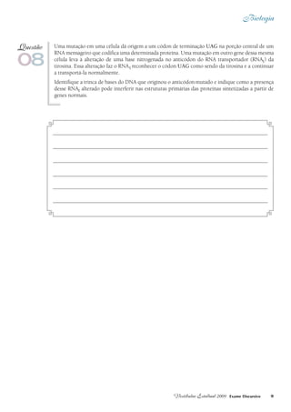 Biologia
9Vestibular Estadual 2009 Exame Discursivo
Uma mutação em uma célula dá origem a um códon de terminação UAG na porção central de um
RNA mensageiro que codifica uma determinada proteína. Uma mutação em outro gene dessa mesma
célula leva à alteração de uma base nitrogenada no anticódon do RNA transportador (RNAt) da
tirosina. Essa alteração faz o RNAt reconhecer o códon UAG como sendo da tirosina e a continuar
a transportá-la normalmente.
Identifique a trinca de bases do DNA que originou o anticódon mutado e indique como a presença
desse RNAt alterado pode interferir nas estruturas primárias das proteínas sintetizadas a partir de
genes normais.
08
Questão
 