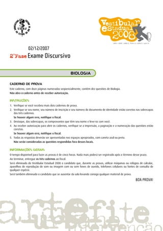 2ª
Fase Exame Discursivo
Caderno de prova
Este caderno, com doze páginas numeradas seqüencialmente, contém dez questões de Biologia.
Não abra o caderno antes de receber autorização.
INSTRUÇÕES
1.	 Verifique se você recebeu mais dois cadernos de prova.
2.	 Verifique se seu nome, seu número de inscrição e seu número do documento de identidade estão corretos nas sobrecapas
dos três cadernos.
	 Se houver algum erro, notifique o fiscal.
3.	 Destaque, das sobrecapas, os comprovantes que têm seu nome e leve-os com você.
4.	 Ao receber autorização para abrir os cadernos, verifique se a impressão, a paginação e a numeração das questões estão
corretas.
	 Se houver algum erro, notifique o fiscal.
5.	 Todas as respostas deverão ser apresentadas nos espaços apropriados, com caneta azul ou preta.
		 Não serão consideradas as questões respondidas fora desses locais.
INFORMAÇÕES GERAIS
O tempo disponível para fazer as provas é de cinco horas. Nada mais poderá ser registrado após o término desse prazo.
Ao terminar, entregue os três cadernos ao fiscal.
Será eliminado do Vestibular Estadual 2008 o candidato que, durante as provas, utilizar máquinas ou relógios de calcular,
aparelhos de reprodução de som ou imagem com ou sem fones de ouvido, telefones celulares ou fontes de consulta de
qualquer espécie.
Será também eliminado o candidato que se ausentar da sala levando consigo qualquer material de prova.
BOA PROVA!
BIOLOGIA
02/12/2007
 