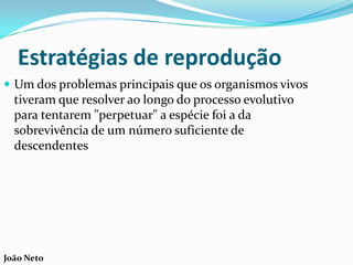 Estratégias de reprodução
 Um dos problemas principais que os organismos vivos
tiveram que resolver ao longo do processo evolutivo
para tentarem "perpetuar" a espécie foi a da
sobrevivência de um número suficiente de
descendentes
João Neto
 