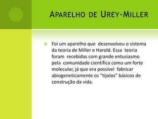 APARELHO DE UREY-MILLER
 Foi um aparelho que desenvolveu o sistema
da teoria de Miller e Harold. Essa teoria
foram recebidas com grande entusiasmo
pela comunidade científica como um forte
molecular, já que era possível fabricar
abiogeneticamente os “tijolos” básicos de
construção da vida.
 
