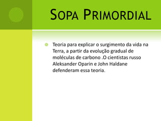 SOPA PRIMORDIAL
 Teoria para explicar o surgimento da vida na
Terra, a partir da evolução gradual de
moléculas de carbono .O cientistas russo
Aleksander Oparin e John Haldane
defenderam essa teoria.
 