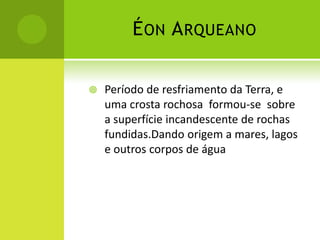 ÉON ARQUEANO
 Período de resfriamento da Terra, e
uma crosta rochosa formou-se sobre
a superfície incandescente de rochas
fundidas.Dando origem a mares, lagos
e outros corpos de água
 