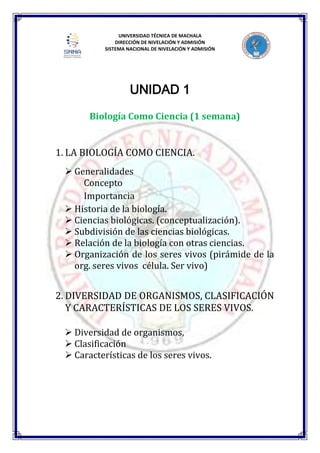 UNIVERSIDAD TÉCNICA DE MACHALA
DIRECCIÓN DE NIVELACIÓN Y ADMISIÓN
SISTEMA NACIONAL DE NIVELACIÓN Y ADMISIÓN
UNIDAD 1
Biología Como Ciencia (1 semana)
1. LA BIOLOGÍA COMO CIENCIA.
 Generalidades
Concepto
Importancia
 Historia de la biología.
 Ciencias biológicas. (conceptualización).
 Subdivisión de las ciencias biológicas.
 Relación de la biología con otras ciencias.
 Organización de los seres vivos (pirámide de la
org. seres vivos célula. Ser vivo)
2. DIVERSIDAD DE ORGANISMOS, CLASIFICACIÓN
Y CARACTERÍSTICAS DE LOS SERES VIVOS.
 Diversidad de organismos,
 Clasificación
 Características de los seres vivos.
 