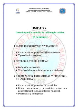 UNIVERSIDAD TÉCNICA DE MACHALA
DIRECCIÓN DE NIVELACIÓN Y ADMISIÓN
SISTEMA NACIONAL DE NIVELACIÓN Y ADMISIÓN
UNIDAD 2
Introducción al estudio de la biología celular.
(4 semanas)
3. EL MICROSCOPIO Y SUS APLICACIONES
 Características generales del microscopio
 Tipos de microscopios.
4. CITOLOGÍA, TEORÍA CELULAR
 Definición de la célula.
 Teoría celular: reseña histórica y postulados.
5. ORGANIZACIÓN ESTRUCTURAL Y FUNCIONAL
DE LAS CÉLULAS.
 Características generales de las células
 Células eucariotas y procariotas, estructura
general (membrana, citoplasma y núcleo).
 Diferencias y semejanzas
 