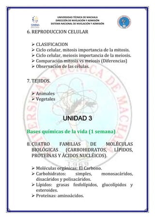 UNIVERSIDAD TÉCNICA DE MACHALA
DIRECCIÓN DE NIVELACIÓN Y ADMISIÓN
SISTEMA NACIONAL DE NIVELACIÓN Y ADMISIÓN
6. REPRODUCCION CELULAR
 CLASIFICACION
 Ciclo celular, mitosis importancia de la mitosis.
 Ciclo celular, meiosis importancia de la meiosis.
 Comparación mitosis vs meiosis (Diferencias)
 Observación de las células.
7. TEJIDOS.
 Animales
 Vegetales
UNIDAD 3
Bases químicas de la vida (1 semana)
8. CUATRO FAMILIAS DE MOLÉCULAS
BIOLÓGICAS (CARBOHIDRATOS, LÍPIDOS,
PROTEÍNAS Y ÁCIDOS NUCLÉICOS).
 Moléculas orgánicas: El Carbono.
 Carbohidratos: simples, monosacáridos,
disacáridos y polisacáridos.
 Lípidos: grasas fosfolípidos, glucolípidos y
esteroides.
 Proteínas: aminoácidos.
 