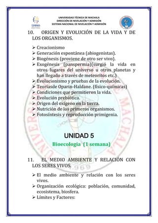 UNIVERSIDAD TÉCNICA DE MACHALA
DIRECCIÓN DE NIVELACIÓN Y ADMISIÓN
SISTEMA NACIONAL DE NIVELACIÓN Y ADMISIÓN
10. ORIGEN Y EVOLUCIÓN DE LA VIDA Y DE
LOS ORGANISMOS.
 Creacionismo
 Generación espontánea (abiogenistas).
 Biogénesis (proviene de otro ser vivo).
 Exogénesis (panspermia)(surgió la vida en
otros lugares del universo u otros planetas y
han llegado a través de meteoritos etc.)
 Evolucionismo y pruebas de la evolución.
 Teoríasde Oparin-Haldane. (físico-químicas)
 Condiciones que permitieron la vida.
 Evolución prebiótica.
 Origen del oxígeno en la tierra.
 Nutrición de los primeros organismos.
 Fotosíntesis y reproducción primigenia.
UNIDAD 5
Bioecologia (1 semana)
11. EL MEDIO AMBIENTE Y RELACIÓN CON
LOS SERES VIVOS.
 El medio ambiente y relación con los seres
vivos.
 Organización ecológica: población, comunidad,
ecosistema, biosfera.
 Límites y Factores:
 