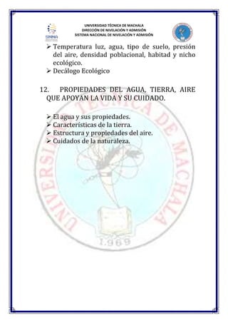 UNIVERSIDAD TÉCNICA DE MACHALA
DIRECCIÓN DE NIVELACIÓN Y ADMISIÓN
SISTEMA NACIONAL DE NIVELACIÓN Y ADMISIÓN
 Temperatura luz, agua, tipo de suelo, presión
del aire, densidad poblacional, habitad y nicho
ecológico.
 Decálogo Ecológico
12. PROPIEDADES DEL AGUA, TIERRA, AIRE
QUE APOYAN LA VIDA Y SU CUIDADO.
 El agua y sus propiedades.
 Características de la tierra.
 Estructura y propiedades del aire.
 Cuidados de la naturaleza.
 