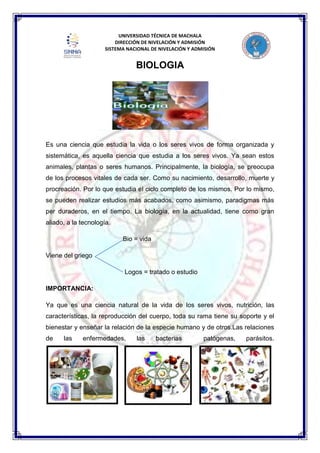 UNIVERSIDAD TÉCNICA DE MACHALA
DIRECCIÓN DE NIVELACIÓN Y ADMISIÓN
SISTEMA NACIONAL DE NIVELACIÓN Y ADMISIÓN
BIOLOGIA
Es una ciencia que estudia la vida o los seres vivos de forma organizada y
sistemática, es aquella ciencia que estudia a los seres vivos. Ya sean estos
animales, plantas o seres humanos. Principalmente, la biología, se preocupa
de los procesos vitales de cada ser. Como su nacimiento, desarrollo, muerte y
procreación. Por lo que estudia el ciclo completo de los mismos. Por lo mismo,
se pueden realizar estudios más acabados, como asimismo, paradigmas más
per duraderos, en el tiempo. La biología, en la actualidad, tiene como gran
aliado, a la tecnología.
Bio = vida
Viene del griego
Logos = tratado o estudio
IMPORTANCIA:
Ya que es una ciencia natural de la vida de los seres vivos, nutrición, las
características, la reproducción del cuerpo, toda su rama tiene su soporte y el
bienestar y enseñar la relación de la especie humano y de otros.Las relaciones
de las enfermedades, las bacterias patógenas, parásitos.
 